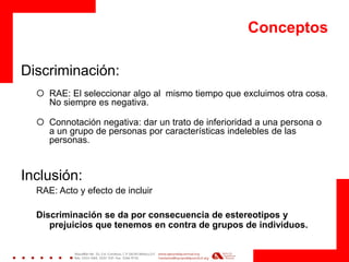 Conceptos 
Discriminación: 
RAE: El seleccionar algo al mismo tiempo que excluimos otra cosa. No siempre es negativa. 
Connotación negativa: dar un trato de inferioridad a una persona o a un grupo de personas por características indelebles de las personas. 
Inclusión: 
RAE: Acto y efecto de incluir 
Discriminación se da por consecuencia de estereotipos y prejuicios que tenemos en contra de grupos de individuos. 
 