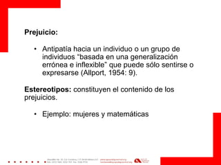 Prejuicio: 
•Antipatía hacia un individuo o un grupo de individuos “basada en una generalización errónea e inflexible” que puede sólo sentirse o expresarse (Allport, 1954: 9). 
Estereotipos: constituyen el contenido de los prejuicios. 
•Ejemplo: mujeres y matemáticas 
 
