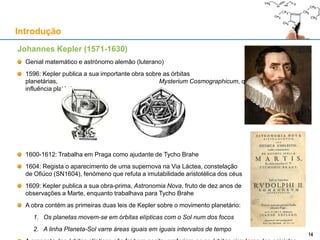 Johannes Kepler (1571-1630)
Genial matemático e astrónomo alemão (luterano)
1596: Kepler publica a sua importante obra sobre as órbitas planetárias,
Mysterium Cosmographicum, que reflecte forte influência platónica
1600-1612: Trabalha em Praga como ajudante de Tycho Brahe
1604: Regista o aparecimento de uma supernova na Via Láctea, constelação
de Ofiúco (SN1604), fenómeno que refuta a imutabilidade aristotélica dos céus
1609: Kepler publica a sua obra-prima, Astronomia Nova, fruto de dez anos de
observações a Marte, enquanto trabalhava para Tycho Brahe
A obra contém as primeiras duas leis de Kepler sobre o movimento planetário:
1. Os planetas movem-se em órbitas elípticas com o Sol num dos focos
2. A linha Planeta-Sol varre áreas iguais em iguais intervalos de tempo
A proposta das órbitas elípticas não foi bem aceite: preferiam-se as órbitas circulares dos epiciclos
Introdução
1414
 