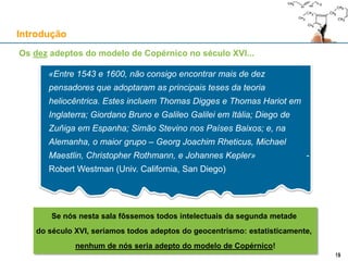 Introdução
«Entre 1543 e 1600, não consigo encontrar mais de dez
pensadores que adoptaram as principais teses da teoria
heliocêntrica. Estes incluem Thomas Digges e Thomas Hariot em
Inglaterra; Giordano Bruno e Galileo Galilei em Itália; Diego de
Zuñiga em Espanha; Simão Stevino nos Países Baixos; e, na
Alemanha, o maior grupo – Georg Joachim Rheticus, Michael
Maestlin, Christopher Rothmann, e Johannes Kepler» -
Robert Westman (Univ. California, San Diego)
15
Se nós nesta sala fôssemos todos intelectuais da segunda metade
do século XVI, seríamos todos adeptos do geocentrismo: estatisticamente,
nenhum de nós seria adepto do modelo de Copérnico!
Os dez adeptos do modelo de Copérnico no século XVI...
15
 
