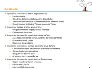Argumentos astronómicos a favor do geocentrismo
Paralaxe estelar
Constância da luminosidade aparente das estrelas
Tamanho (espúrio) dos discos estelares vistos através do telescópio (argumento de Riccioli, 1651)
Visibilidade simultânea de exactamente metade da esfera celeste
Excentricidades de Marte e Vénus e apogeu de Vénus
Argumentos físicos a favor do geocentrismo
Posição inferior dos corpos pesados e densos
Propriedades da peneira
Argumentos físicos contra o movimento diurno da Terra
Aspectos gerais: senso comum, ausência de ventos contrários
Queda vertical dos corpos
Movimento dos projécteis
Argumentos astronómicos contra o movimento anual da Terra
Constante latitude do nascimento e ocaso das estrelas fixas.
Constante altura do pólo celeste
Desigualdade da noite e dia
Movimento dos cometas (Tycho)
Argumentos físicos contra o movimento da Terra em geral
Corpos pesados preferem o repouso
O movimento natural
A luminosidade dos corpos
Introdução
1616
 