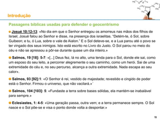 Passagens bíblicas usadas para defender o geocentrismo
Josué 10:12-13: «No dia em que o Senhor entregou os amorreus nas mãos dos filhos de
Israel, Josué falou ao Senhor e disse, na presença dos israelitas. “Detém-te, ó Sol, sobre
Guibeon; e tu, ó Lua, sobre o vale de Aialon.” E o Sol deteve-se, e a Lua parou até o povo se
ter vingado dos seus inimigos. Isto está escrito no Livro do Justo. O Sol parou no meio do
céu e não se apressou a pôr-se durante quase um dia inteiro.»
Salmos, 19 [18]: 5-7: «[...] Deus fez, lá no alto, uma tenda para o Sol, donde ele sai, como
um esposo do seu leito, a percorrer alegremente o seu caminho, como um herói. Sai de uma
extremidade do céu e, no seu percurso, alcança a outra extremidade. Nada escapa ao seu
calor».
Salmos, 93 [92]:1: «O Senhor é rei, vestido de majestade; revestido e cingido de poder
está o Senhor. Firmou o universo, que não vacilará.»´
Salmos, 104 [103]: 5: «Fundaste a terra sobre bases sólidas, ela mantém-se inabalável
para sempre.»
Eclesiastes, 1: 4-5: «Uma geração passa, outra vem; e a terra permanece sempre. O Sol
nasce e o Sol põe-se e visa o ponto donde volta a despontar.»
Introdução
1919
 
