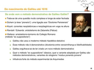 Galileu Galilei (1564-1642)
Galileu nasce a 15 de Fevereiro em Pisa, filho de Vincenzo Galilei
1575-78: recebe instrução com os beneditinos de Vallombrosa
1581-87: estuda em Pisa
1587: primeira viagem a Roma; conhece o astrónomo e matemático
jesuíta Cristóvão Clávio (1537/38-1612); candidata-se ao cargo de
professor de Matemática na Universidade de Siena, sem sucesso
1588: candidata-se a docente em Pisa, Siena, Pádua, Bolonha, e Florença;
obtém em 1589 o cargo de professor de Matemática em Pisa, onde ficará até 1592
1591: morre o pai de Galileu
1592: obtém a cátedra de Matemática em Pádua, que manterá até 1610
1595: desenvolve a sua teoria sobre as marés, que implicaria o movimento da Terra;
deverá datar desta época a sua adesão ao modelo de Copérnico
1603: Federico Cesi funda a Accademia dei Lincei (“Academia dos Linces”), com o
patronato do Papa Clemente VIII. A instituição viria a ser dissolvida logo após a morte de
Cesi, em 1630.
1606: nasce o filho de Galileu, Vincenzo
Do nascimento de Galileu até 1616
2222
 