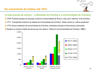 «The single most important contributor to the
support of the study of physics in the
seventeenth century was the Catholic Church
and, within it, the Society of Jesus» (p. 2)
«O mais importante contribuidor para o apoio do
estudo da física no séc. XVII foi a Igreja Católica
e, nela, a Companhia de Jesus» (p. 2).
J. L. Heilbron,
Electricity in the 17th and 18th
Centuries
26
Do nascimento de Galileu até 1616
A rede jesuíta de ensino
26
 