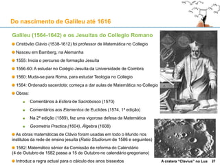 Do nascimento de Galileu até 1616
A rede jesuíta de ensino – o Marquês de Pombal e a Universidade de Coimbra
1759: Pombal expulsa os Jesuítas, encerra a Universidade de Évora, e faz uma “reforma” à de Coimbra
1771: “Compêndio histórico do estado da Universidade de Coimbra”, libelo contra os “velhos estatutos”
1772: Novos estatutos da Universidade de Coimbra; restrições (sociais e financeiras) à admissão
Quebra no número médio de alunos por ano após a “reforma” da Universidade de Coimbra: -70% !
0
500
1.000
1.500
2.000
2.500
3.000
Novos alunos
(inicial)
Novos alunos
(final)
Total de alunos
(média anual)
1577-1625
1626-1669
1670-1717
1718-1770
1772-1820
27
 