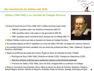 Galileu (1564-1642) e os Jesuítas do Collegio Romano
Cristóvão Clávio (1538-1612) foi professor de Matemática no Collegio
Nasceu em Bamberg, na Alemanha
1555: Inicia o percurso de formação Jesuíta
1556-60: A estudar no Colégio Jesuíta da Universidade de Coimbra
1560: Muda-se para Roma, para estudar Teologia no Collegio
1564: Ordenado sacerdote; começa a dar aulas de Matemática no Collegio
Obras:
Comentários à Esfera de Sacrobosco (1570)
Comentários aos Elementos de Euclides (1574, 1ª edição)
Na 2ª edição (1589), faz uma vigorosa defesa da Matemática
Geometria Practica (1604), Álgebra (1608)
As obras matemáticas de Clávio foram usadas em todo o Mundo nos
institutos da rede de ensino jesuíta (Ratio Studiorum de 1586 e seguintes)
1582: Matemático sénior da Comissão de reforma do Calendário
(4 de Outubro de 1582 passa a 15 de Outubro no calendário gregoriano)
Introduz a regra actual para o cálculo dos anos bissextos 28A cratera “Clavius” na Lua
Do nascimento de Galileu até 1616
28
 
