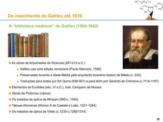 Galileu (1564-1642) e os Jesuítas do Collegio Romano
Enquanto leccionava em Pisa (1589-1591), Galileu escreveu estas notas:
1588-89: questões sobre nos Analíticos Posteriores (MS 27)
1590: questões sobre o De caelo e o De generatione (MS 46)
1590: questões sobre movimento local, esboços de um diálogo (MS 71)
William Wallace mostra que elas se baseiam em textos do Colégio Romano
As questões lógicas do MS 27 espelham um curso de Valla (1587-88), via plágio de Ludovico Carbone
As questões físicas permitem paralelos com as obras dos professores Menu, Valla, Vitelleschi, Rugerius,
Pereirus e Del Bufalo
Sobre os problemas da queda dos corpos, Rugerius refere as soluções de Soto e Toledo:
Domingos de Soto (1494-1560), Filosofia em Alcalá (1520), Teologia em Salamanca (1532)
Soto foi o primeiro a afirmar que a queda dos corpos é uniformemente acelerada
Francisco de Toledo (1532-1596), aluno de Soto, exegeta bíblico e professor no Collegio
Sobre o movimento dos projécteis, Menu refere os alunos às obras de Temístio, Simplício, Filopono,
Alberto Magno, Buridan, Alberto da Saxónia, Gratiadei, Paulo de Veneza, Scaliger, Domingos de Soto 29
Do nascimento de Galileu até 1616
29
 