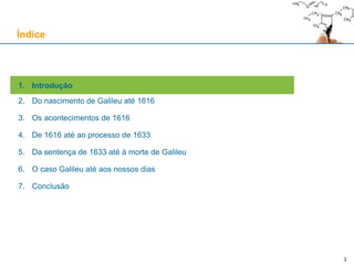 3
1. Introdução
2. Do nascimento de Galileu até 1616
3. Os acontecimentos de 1616
4. De 1616 até ao processo de 1633
5. Da sentença de 1633 até à morte de Galileu
6. O caso Galileu até aos nossos dias
7. Conclusão
Índice
 