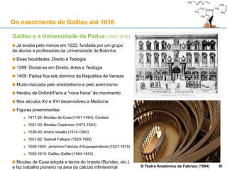 A “biblioteca medieval” de Galileu (1564-1642)
As obras de Arquimedes de Siracusa (287-212 a.C.)
Galileu usa uma edição veneziana (Paulo Manúcio, 1558)
Preservadas durante a Idade Média pelo arquitecto bizantino Isidoro de Mileto (c. 530)
Traduções para árabe por Ibn Qurra (836-901) e para latim por Gerardo de Cremona (c.1114-1187)
Elementos de Euclides (séc. IV a.C.), trad. Campano de Novara
Obras de Ptolomeu (vários)
Os tratados de óptica de Alhazen (965-c. 1040)
Tábuas Afonsinas (Afonso X de Castela e Leão, 1221-1284)
Os tratados de óptica de Vitelo (c.1230-c.1280/1314)
30
Do nascimento de Galileu até 1616
30
 