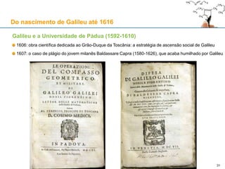 Galileu e a Universidade de Pádua (1592-1610)
Já existia pelo menos em 1222, fundada por um grupo
de alunos e professores da Universidade de Bolonha
Duas faculdades: Direito e Teologia
1399: Divide-se em Direito, Artes e Teologia
1405: Pádua fica sob domínio da República de Veneza
Muito marcada pelo aristotelismo e pelo averroísmo
Herdou de Oxford/Paris a “nova física” do movimento
Nos séculos XV e XVI desenvolveu a Medicina
Figuras proeminentes:
1417-25: Nicolau de Cusa (1401-1464), Cardeal
1501-03: Nicolau Copérnico (1473-1543)
1536-43: André Vesálio (1514-1564)
1551-62: Gabriel Fallopio (1523-1562)
1559-1604: Jerónimo Fabrizio d’Acquapendente (1537-1619)
1592-1610: Galileu Galilei (1564-1642)
Nicolau de Cusa adopta a teoria do ímpeto (Buridan, etc.)
e faz trabalho pioneiro na área do cálculo infinitesimal 31O Teatro Anatómico de Fabrizio (1594) 31
Do nascimento de Galileu até 1616
 