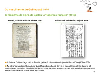 Ao serviço da Sereníssima:
Galileu apresenta o telescópio ao Doge
Rascunho da carta enviada a 24-08-1609
Do nascimento de Galileu até 1616
39
«Mui Sereno Príncipe,
Galileo Galilei prostra-se humildemente ante Sua
Alteza, (...) tendo decidido presenteá-La com um
telescópio que será grande ajuda em empreitadas
marítimas e terrestres. Asseguro-Vos que manterei
esta nova invenção como grande segredo e
mostrá-la-ei apenas a Vossa Alteza. O telescópio
foi feito para o rigoroso estudo das distâncias. Este
telescópio tem a vantagem de descobrir navios
inimigos duas horas antes de serem vistos com a
visão natural, e distinguir o seu número e
qualidade, e avaliar a sua força e estar preparado
para os perseguir, combater, ou deles fugir; ou, no
campo, para ver todos os detalhes e para distinguir
cada movimento e preparação.»
 