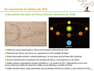Ao serviço da Sereníssima: Galileu apresenta o telescópio ao Doge
Texto da carta enviada a 24-08-1609
Do nascimento de Galileu até 1616
40
«Sereníssimo Príncipe,
Galileu Galilei, humilíssimo servo de S.ma V. A., assiduamente atento e com todo o espírito para poder, não somente
satisfazer o encargo que tem como lente de Matemática no Estúdio de Pádua, mas também com algum achado útil e
assinalável poder aportar benefício extraordinário a S.de V.a, apresenta-se com um novo artefacto de telescópio obtido
das mais recônditas especulações de perspectiva, o qual conduz os objectivos visíveis de tal forma perto do olho, e de
tal modo grandes e distintos os representa, que aquilo que é distante, p. ex., nove milhas, aparece como se distasse
uma milha só : coisa que para todo o negócio e empreitada marítima ou terrestre pode ser de proveito inestimável ;
podendo-se, no mar, a distância assaz maior do que o habitual, descobrir o madeirame e as velas do inimigo, de modo
que podemos descobri-lo duas ou mais horas antes que ele nos descubra a nós, e distinguindo o número e a qualidade
das embarcações, avaliar a sua força, para nos prepararmos para os perseguir, combater, ou deles fugir ; e igualmente
podendo-se em terra ver dentro das praças, quartéis e abrigos do inimigo a partir de qualquer altura bem distante, ou
ainda no campo aberto ver e distinguir particularmente, com grande vantagem nossa, cada movimento ou preparação
sua ; para além de muitas outras utilidades, notórias para toda a pessoa judiciosa. E portanto, julgando-o digno de ser
recebido e estimado como utilíssimo pela S. V., determinou de o apresentar e, sob o seu arbítrio, determinar acerca
deste achado, ordenando ou providenciando que, segundo o que parecerá oportuno à sua prudência, sejam ou não
sejam fabricados. E isto apresenta com todo o afecto o dito Galileu a S. V. como um dos frutos da ciência que ele, já
completos 17 anos, professa no Estúdio de Pádua, com esperança de estar à altura de lhe apresentar [frutos] maiores,
se aprouver ao S. Deus e à S. V. que ele, segundo o seu desejo, passe o resto da sua vida ao serviço de V. S. À qual
humildemente se inclina, e da Sua Divina Majestade lhe roga o cume de todas as felicidades.»
 