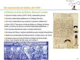 O momento de glória de Galileu: o “Sidereus Nuncius” (1610)
Galileu dedica a obra ao Grão-Duque da Toscânia, Cosme II de Médicis (1590-1621)
Os satélites de Júpiter são apelidados de “medicea siderea” (planetas mediceanos)
A obra lança Galileu para o estrelato: Galileu consegue o cargo de filósofo e matemático de Cosme II
Galileu muda-se de Pádua para a corte florentina a 7 de Setembro de 1610
Galileu, Sidereus Nuncius, Veneza, 1610 Cosimo II de Medici (1590-1621)
Do nascimento de Galileu até 1616
41
 