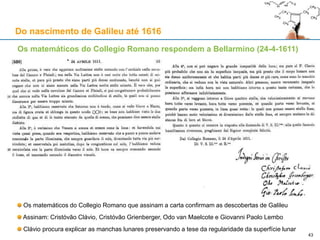 Aproveitamento dinástico das "estrelas dos Medici"
Pietro da Cortona (1596-1669) – Sala de Júpiter - Palazzo Pitti (1643/44, c. 1665)
A corte mudou-se do Palazzo
della Signoria para o Palazzo
Pitti
A decoração que chegou aos
nossos dias é do tempo do
Grão-Duque Ferdinando II de'
Medici (1610-1670)
Cortona pinta os tectos das
Salas Planetárias
Na Sala de Júpiter, vêem-se
as Estrelas de Médicis
Apenas dez anos após a
condenação de Galileu, a
representação dos satélites de
Júpiter era matéria delicada
As Estrelas são usadas aqui
como símbolo das quatro
virtudes cardeais
Galileu já tinha associado as
Estrelas às virtudes de Cosme I
 