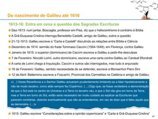 Galileu, Sidereus Nuncius, Veneza, 1610 Manuel Dias, Tianwenlüe, Pequim, 1614
O momento de glória de Galileu: o “Sidereus Nuncius” (1610)
O feito de Galileu chega cedo a Pequim, pela mão do missionário jesuíta Manuel Dias (1574-1659)
Na obra Tianwenlüe (“Sumário de Questões sobre o Céu”), de 1614, Manuel Dias retrata Saturno tal
como Galileu o retratou: os dois círculos menores adjacentes a Saturno foram interpretados como planetas
mas na verdade trata-se dos anéis de Saturno
Do nascimento de Galileu até 1616
47
 