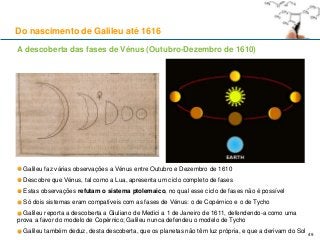 A descoberta das fases de Vénus (Outubro-Dezembro de 1610)
Galileu faz várias observações a Vénus entre Outubro e Dezembro de 1610
Descobre que Vénus, tal como a Lua, apresenta um ciclo completo de fases
Estas observações refutam o sistema ptolemaico, no qual esse ciclo de fases não é possível
Só dois sistemas eram compatíveis com as fases de Vénus: o de Copérnico e o de Tycho
Galileu reporta a descoberta a Giuliano de Medici a 1 de Janeiro de 1611, defendendo-a como uma
prova a favor do modelo de Copérnico; Galileu nunca defendeu o modelo de Tycho
Galileu também deduz, desta descoberta, que os planetas não têm luz própria, e que a derivam do Sol
Do nascimento de Galileu até 1616
49
 