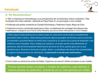 O “De Revolutionibus”
1543: é impressa em Nuremberga a sua principal obra De revolutionibus orbium coelestium, “Das
revoluções dos orbes celestes”, dedicada ao Papa Paulo III, na qual expõe o novo modelo
Publicada sob pedido insistente do Cardeal Schömberg e Tiedemann Giese, Bispo de Culm
Copérnico invocou a protecção papal para a obra, na esperança de a proteger dos ataques dos
“matemáticos” (categoria que incluía certos filósofos que procuravam ridicularizar o novo modelo)
Como todos os astrónomos antes de Kepler, Copérnico vai assumir órbitas circulares no seu modelo
«Talvez alguns balbuciadores que se dizem juízes em astronomia sendo todavia completamente
ignorantes sobre o tema e, distorcendo gravemente alguma passagem da Escritura para os seus fins,
se atreverão a encontrar falhas na minha obra e censurá-la. Eu ignoro-os ao ponto de desprezar o seu
criticismo como infundado. Pois é sabido que Lactâncio, um ilustre escritor mas dificilmente um
astrónomo, fala de forma bastante infantil acerca da forma da Terra, quando goza com os que
declaram que a Terra tem a forma de um globo. Assim, os estudiosos não devem ficar surpreendidos
se alguma dessas pessoas me ridicularizar. A astronomia é escrita para astrónomos.»
Introdução
5
Porque assume órbitas circulares, o modelo de Copérnico, para oferecer a
mesma precisão do ptolemaico, precisa de um ou mais epiciclos por órbita! 5
 