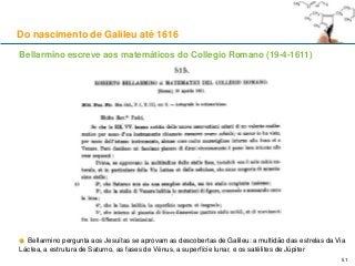 Bellarmino escreve aos matemáticos do Collegio Romano (19-4-1611)
Bellarmino pergunta aos Jesuítas se aprovam as descobertas de Galileu: a multidão das estrelas da Via
Láctea, a estrutura de Saturno, as fases de Vénus, a superfície lunar, e os satélites de Júpiter
Do nascimento de Galileu até 1616
51
 