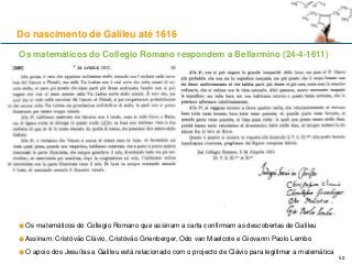 Os matemáticos do Collegio Romano respondem a Bellarmino (24-4-1611)
Os matemáticos do Collegio Romano que assinam a carta confirmam as descobertas de Galileu
Assinam: Cristóvão Clávio, Cristóvão Grienberger, Odo van Maelcote e Giovanni Paolo Lembo
O apoio dos Jesuítas a Galileu está relacionado com o projecto de Clávio para legitimar a matemática
Do nascimento de Galileu até 1616
52
 