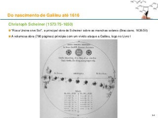 Christoph Scheiner (1573/75-1650)
“Rosa Ursina sive Sol”, a principal obra de Scheiner sobre as manchas solares (Bracciano, 1626/30)
A volumosa obra (780 páginas) principia com um vívido ataque a Galileu, logo no Livro I
Do nascimento de Galileu até 1616
54
 