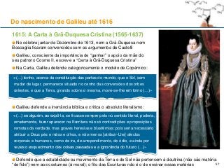 1615: A Carta à Grã-Duquesa Cristina (1565-1637)
No célebre jantar de Dezembro de 1613, nem a Grã-Duquesa nem
Boscaglia ficaram convencidos com os argumentos de Castelli
Galileu, consciente da importância de “ganhar” o apoio da mãe do
seu patrono Cosme II, escreve a “Carta à Grã-Duquesa Cristina”
Na Carta, Galileu defende categoricamente o modelo de Copérnico:
Galileu defende a inerrância bíblica e critica o absoluto literalismo:
Do nascimento de Galileu até 1616
«(…) tenho, acerca da constituição das partes do mundo, que o Sol, sem
mudar de lugar, permanece situado no centro das conversões dos orbes
celestes, e que a Terra, girando sobre si mesma, move-se-lhe em torno (…)»
«(…) se alguém, ao expô-la, se ficasse sempre pelo nú sentido literal, poderia,
erradamente, fazer aparecer na Escritura não só contradições e proposições
remotas da verdade, mas graves heresias e blasfémias: pois seria necessário
atribuir a Deus pés e mãos e olhos, e não menos [atribuir-Lhe] afectos
corporais e humanos, como de ira, de arrependimento, de ódio, e ainda por
vezes o esquecimento das coisas passadas e a ignorância do futuro (…)»
Defende que a estabilidade ou movimento da Terra e do Sol não pertencem à doutrina (não são matéria
“de fide”) nem aos costumes (à moral); o fito das Escrituras não é o de ensinar essas matérias 57
 