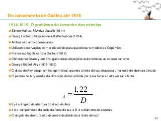 1614-1616: O problema do tamanho das estrelas
Simon Marius, Mundus Jovialis (1614)
Georg Locher, Disquisitiones Mathematicae (1614)
Ambos são anti-copernicanos
Utilizam observações com o telescópio para questionar o modelo de Copérnico
Francesco Ingoli, carta a Galileu (1616)
Christopher Graney tem divulgado estas objecções astronómicas ao copernicanismo
George Biddell Airy (1801-1892)
O disco de Airy surge, em focagem ideal, quando a fonte de luz atravessa uma lente de abertura circular
O padrão de Airy resulta da difracção da luz emitida por essa fonte ao atravessar a lente
θA é o ângulo de abertura do disco de Airy
λ é o comprimento de onda da fonte de luz, e D é o diâmetro de abertura
O ângulo de abertura não depende da distância à fonte de luz!
Do nascimento de Galileu até 1616
58
qA =
1,22l
D
 