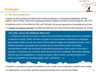 O “De Revolutionibus”
Apesar da forte oposição ao heliocentrismo feita por teólogos e autoridades protestantes, do lado
católico, nenhum Papa, nenhuma Congregação levantou qualquer questão à obra de Copérnico até 1616
Copérnico morre a 24 de Maio de 1543, em Frombork, diz-se que segurando um exemplar da sua obra
O prefácio de Andreas Osiander (à revelia de Copérnico) em muito contribuiu para apaziguar as críticas:
Copérnico, que estava convicto da realidade do seu modelo, teria considerado o prefácio como traição
O sábio polaco, e a sua obra, gozaram de grande prestígio até à crise do caso Galileu
Introdução
6
«Ao Leitor, acerca das hipóteses desta obra:
(…) É dever do astrónomo compor a história dos movimentos celestiais através de cuidadoso
e experiente estudo. Então, ele deve conceber as causas destes movimentos ou hipóteses
acerca deles. Dado que ele não pode de forma alguma chegar às verdadeiras causas, ele irá
adoptar quaisquer suposições que permitam que os movimentos sejam calculados
correctamente a partir dos princípios da geometria [quer] para o futuro assim como para o
passado. O presente autor executou estes deveres de forma excelente. Pois estas hipóteses
não têm que ser verdadeiras ou mesmo prováveis. Pelo contrário, se elas fornecem um
cálculo consistente com as observações, isso é suficiente. (…)»
6
 