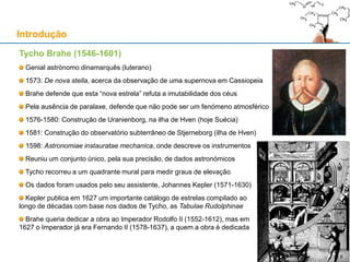 Tycho Brahe (1546-1601)
Genial astrónomo dinamarquês (luterano)
1573: De nova stella, acerca da observação de uma supernova em Cassiopeia
Brahe defende que esta “nova estrela” refuta a imutabilidade dos céus
Pela ausência de paralaxe, defende que não pode ser um fenómeno atmosférico
1576-1580: Construção de Uranienborg, na ilha de Hven (hoje Suécia)
1581: Construção do observatório subterrâneo de Stjerneborg (ilha de Hven)
1598: Astronomiae instauratae mechanica, onde descreve os instrumentos
Reuniu um conjunto único, pela sua precisão, de dados astronómicos
Tycho recorreu a um quadrante mural para medir graus de elevação
Os dados foram usados pelo seu assistente, Johannes Kepler (1571-1630)
Kepler publica em 1627 um importante catálogo de estrelas compilado ao
longo de décadas com base nos dados de Tycho, as Tabulae Rudolphinae
Brahe queria dedicar a obra ao Imperador Rodolfo II (1552-1612), mas em
1627 o Imperador já era Fernando II (1578-1637), a quem a obra é dedicada
Introdução
99
 