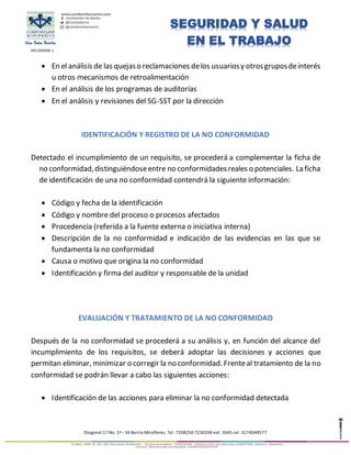 891280008-1
Diagonal 17 No. 1ª –34 Barrio Miraflores. Tel. 7208250 7230206 ext. 3045 cel. 3174048577
SEGURIDAD Y SALUD
EN EL TRABAJO
 En el análisis de las quejaso reclamaciones delos usuariosy otrosgruposdeinterés
u otros mecanismos de retroalimentación
 En el análisis de los programas de auditorías
 En el análisis y revisiones del SG-SST por la dirección
IDENTIFICACIÓN Y REGISTRO DE LA NO CONFORMIDAD
Detectado el incumplimiento de un requisito, se procederá a complementar la ficha de
no conformidad,distinguiéndoseentre no conformidadesreales o potenciales. La ficha
de identificación de una no conformidad contendrá la siguiente información:
 Código y fecha de la identificación
 Código y nombre del proceso o procesos afectados
 Procedencia (referida a la fuente externa o iniciativa interna)
 Descripción de la no conformidad e indicación de las evidencias en las que se
fundamenta la no conformidad
 Causa o motivo que origina la no conformidad
 Identificación y firma del auditor y responsable de la unidad
EVALUACIÓN Y TRATAMIENTO DE LA NO CONFORMIDAD
Después de la no conformidad se procederá a su análisis y, en función del alcance del
incumplimiento de los requisitos, se deberá adoptar las decisiones y acciones que
permitan eliminar, minimizar o corregir la no conformidad. Frenteal tratamiento de la no
conformidad se podrán llevar a cabo las siguientes acciones:
 Identificación de las acciones para eliminar la no conformidad detectada
 