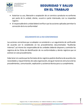 891280008-1
Diagonal 17 No. 1ª –34 Barrio Miraflores. Tel. 7208250 7230206 ext. 3045 cel. 3174048577
SEGURIDAD Y SALUD
EN EL TRABAJO
 Autorizar su uso, liberación o aceptación de un servicio o producto no conforme
por parte de la unidad, cliente, usuario o parte interesada, con su respectivo
registro
 El responsabledela unidad deberá verificar que las acciones aplicadas permitan la
corrección de la no conformidad
SEGUIMIENTO DE LA NO CONFORMIDAD
Las acciones correctivas que se adopten se someterán a un seguimiento de verificación
de acuerdo con lo establecido en los procedimientos documentados “Auditorías
Internas”; así mismo los responsables de las unidades deberán disponer y controlar los
registros de las fichas de identificación de no conformidades y demás registros que se
estimen en este procedimiento.
Cabe tener en cuenta que los formatos delos registros podrán diseñarsedeacuerdo a las
necesidades y requerimientos de cada organización, de igual manera la estructura de los
procedimientos, comunicación, explicación y asistencia técnica para su cumplimiento.
 