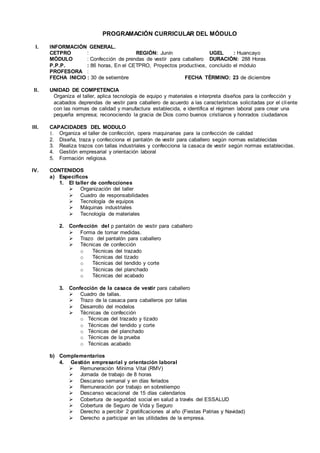 PROGRAMACIÓN CURRICULAR DEL MÓDULO
I. INFORMACIÓN GENERAL.
CETPRO : REGIÓN: Junín UGEL : Huancayo
MÓDULO : Confección de prendas de vestir para caballero DURACIÓN: 288 Horas
P.P.P. : 86 horas, En el CETPRO, Proyectos productivos, concluido el módulo
PROFESORA :
FECHA INICIO : 30 de setiembre FECHA TÉRMINO: 23 de diciembre
II. UNIDAD DE COMPETENCIA
Organiza el taller, aplica tecnología de equipo y materiales e interpreta diseños para la confección y
acabados deprendas de vestir para caballero de acuerdo a las características solicitadas por el cliente
con las normas de calidad y manufactura establecida, e identifica el régimen laboral para crear una
pequeña empresa; reconociendo la gracia de Dios como buenos cristianos y honrados ciudadanos
III. CAPACIDADES DEL MODULO
1. Organiza el taller de confección, opera maquinarias para la confección de calidad
2. Diseña, traza y confecciona el pantalón de vestir para caballero según normas establecidas
3. Realiza trazos con tallas industriales y confecciona la casaca de vestir según normas establecidas.
4. Gestión empresarial y orientación laboral
5. Formación religiosa.
IV. CONTENIDOS
a) Específicos
1. El taller de confecciones
 Organización del taller
 Cuadro de responsabilidades
 Tecnología de equipos
 Máquinas industriales
 Tecnología de materiales
2. Confección del p pantalón de vestir para caballero
 Forma de tomar medidas.
 Trazo del pantalón para caballero
 Técnicas de confección
o Técnicas del trazado
o Técnicas del tizado
o Técnicas del tendido y corte
o Técnicas del planchado
o Técnicas del acabado
3. Confección de la casaca de vestir para caballero
 Cuadro de tallas.
 Trazo de la casaca para caballeros por tallas
 Desarrollo del modelos
 Técnicas de confección
o Técnicas del trazado y tizado
o Técnicas del tendido y corte
o Técnicas del planchado
o Técnicas de la prueba
o Técnicas acabado
b) Complementarios
4. Gestión empresarial y orientación laboral
 Remuneración Mínima Vital (RMV)
 Jornada de trabajo de 8 horas
 Descanso semanal y en días feriados
 Remuneración por trabajo en sobretiempo
 Descanso vacacional de 15 días calendarios
 Cobertura de seguridad social en salud a través del ESSALUD
 Cobertura de Seguro de Vida y Seguro
 Derecho a percibir 2 gratificaciones al año (Fiestas Patrias y Navidad)
 Derecho a participar en las utilidades de la empresa.
 