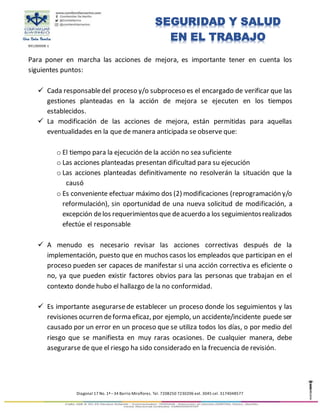 891280008-1
Diagonal 17 No. 1ª –34 Barrio Miraflores. Tel. 7208250 7230206 ext. 3045 cel. 3174048577
SEGURIDAD Y SALUD
EN EL TRABAJO
Para poner en marcha las acciones de mejora, es importante tener en cuenta los
siguientes puntos:
 Cada responsabledel proceso y/o subproceso es el encargado de verificar que las
gestiones planteadas en la acción de mejora se ejecuten en los tiempos
establecidos.
 La modificación de las acciones de mejora, están permitidas para aquellas
eventualidades en la que de manera anticipada se observe que:
o El tiempo para la ejecución de la acción no sea suficiente
o Las acciones planteadas presentan dificultad para su ejecución
o Las acciones planteadas definitivamente no resolverán la situación que la
causó
o Es conveniente efectuar máximo dos (2) modificaciones (reprogramación y/o
reformulación), sin oportunidad de una nueva solicitud de modificación, a
excepción delos requerimientosque deacuerdoa los seguimientosrealizados
efectúe el responsable
 A menudo es necesario revisar las acciones correctivas después de la
implementación, puesto que en muchos casos los empleados que participan en el
proceso pueden ser capaces de manifestar si una acción correctiva es eficiente o
no, ya que pueden existir factores obvios para las personas que trabajan en el
contexto donde hubo el hallazgo de la no conformidad.
 Es importante asegurarse de establecer un proceso donde los seguimientos y las
revisiones ocurren deforma eficaz, por ejemplo, un accidente/incidente puede ser
causado por un error en un proceso que se utiliza todos los días, o por medio del
riesgo que se manifiesta en muy raras ocasiones. De cualquier manera, debe
asegurarse de que el riesgo ha sido considerado en la frecuencia de revisión.
 