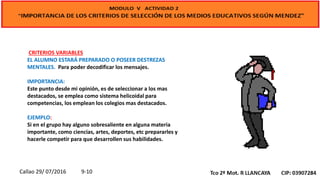 CRITERIOS VARIABLES
EL ALUMNO ESTARÁ PREPARADO O POSEER DESTREZAS
MENTALES. Para poder decodificar los mensajes.
IMPORTANCIA:
Este punto desde mi opinión, es de seleccionar a los mas
destacados, se emplea como sistema helicoidal para
competencias, los emplean los colegios mas destacados.
EJEMPLO:
Si en el grupo hay alguno sobresaliente en alguna materia
importante, como ciencias, artes, deportes, etc prepararles y
hacerle competir para que desarrollen sus habilidades.
Callao 29/ 07/2016 9-10
 