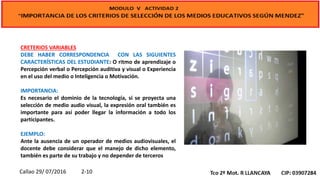 CRETERIOS VARIABLES
DEBE HABER CORRESPONDENCIA CON LAS SIGUIENTES
CARACTERÍSTICAS DEL ESTUDIANTE: O ritmo de aprendizaje o
Percepción verbal o Percepción auditiva y visual o Experiencia
en el uso del medio o Inteligencia o Motivación.
IMPORTANCIA:
Es necesario el dominio de la tecnología, si se proyecta una
selección de medio audio visual, la expresión oral también es
importante para así poder llegar la información a todo los
participantes.
EJEMPLO:
Ante la ausencia de un operador de medios audiovisuales, el
docente debe considerar que el manejo de dicho elemento,
también es parte de su trabajo y no depender de terceros
Callao 29/ 07/2016 2-10
 