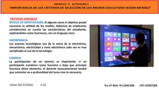 CRITERIOS VARIABLES
NIVELES DE SOFISTICACIÓN. Si algunas veces el objetivo puede
oscurecer la utilidad de los medios, debemos de emplearlos
considerando en cuenta las características del estudiante,
explicándoles como funcionan, con un lenguaje claro.
IMPORTANCIA:
Los avances tecnológicos van de la mano de la electrónica,
mecatrónica, electricidad y nano electrónica cada vez es mas
complicado el uso de la tecnología.
EJEMPLO:
La participación de un alumno es importante, si un
participante cuestiona como funciona o bajo que principio
funciona dicho elemento, el docente necesariamente tendrá
que contestar no a profundidad del tema sino lo necesario.
Callao 29/ 07/2016 3-10
 