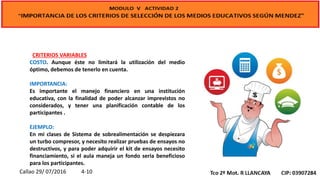 CRITERIOS VARIABLES
COSTO. Aunque éste no limitará la utilización del medio
óptimo, debemos de tenerlo en cuenta.
IMPORTANCIA:
Es importante el manejo financiero en una institución
educativa, con la finalidad de poder alcanzar imprevistos no
considerados, y tener una planificación contable de los
participantes .
EJEMPLO:
En mi clases de Sistema de sobrealimentación se despiezara
un turbo compresor, y necesito realizar pruebas de ensayos no
destructivos, y para poder adquirir el kit de ensayos necesito
financiamiento, si el aula maneja un fondo seria beneficioso
para los participantes.
Callao 29/ 07/2016 4-10
 