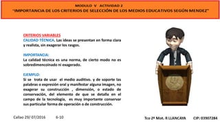 CRITERIOS VARIABLES
CALIDAD TÉCNICA. Las ideas se presentan en forma clara
y realista, sin exagerar los rasgos.
IMPORTANCIA:
La calidad técnica es una norma, de cierto modo no es
sobredimencoinado ni exagerado.
EJEMPLO:
Si se trata de usar el medio auditivo. y de soporte las
palabras o expresión oral y manifestar alguna imagen, no
exagerar su construcción , dimensión, o estado de
conservación, del elemento de que se detalla en el
campo de la tecnología, es muy importante conservar
sus particular forma de operación o de construcción.
Callao 29/ 07/2016 6-10
 