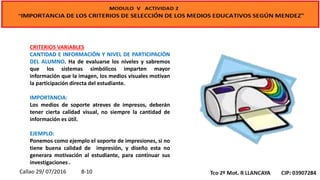 CRITERIOS VARIABLES
CANTIDAD E INFORMACIÓN Y NIVEL DE PARTICIPACIÓN
DEL ALUMNO. Ha de evaluarse los niveles y sabremos
que los sistemas simbólicos imparten mayor
información que la imagen, los medios visuales motivan
la participación directa del estudiante.
IMPORTANCIA:
Los medios de soporte atreves de impresos, deberán
tener cierta calidad visual, no siempre la cantidad de
información es útil.
EJEMPLO:
Ponemos como ejemplo el soporte de impresiones, si no
tiene buena calidad de impresión, y diseño esta no
generara motivación al estudiante, para continuar sus
investigaciones .
Callao 29/ 07/2016 8-10
 