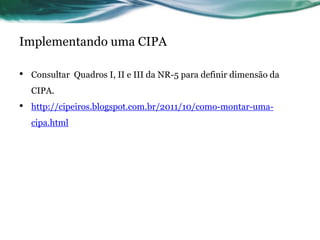 Implementando uma CIPA

•   Consultar Quadros I, II e III da NR-5 para definir dimensão da
    CIPA.
•   http://cipeiros.blogspot.com.br/2011/10/como-montar-uma-
    cipa.html
 