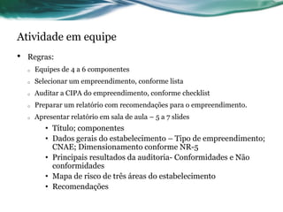 Atividade em equipe
•   Regras:
    o   Equipes de 4 a 6 componentes
    o   Selecionar um empreendimento, conforme lista
    o   Auditar a CIPA do empreendimento, conforme checklist
    o   Preparar um relatório com recomendações para o empreendimento.
    o   Apresentar relatório em sala de aula – 5 a 7 slides
           • Título; componentes
           • Dados gerais do estabelecimento – Tipo de empreendimento;
             CNAE; Dimensionamento conforme NR-5
           • Principais resultados da auditoria- Conformidades e Não
             conformidades
           • Mapa de risco de três áreas do estabelecimento
           • Recomendações
 