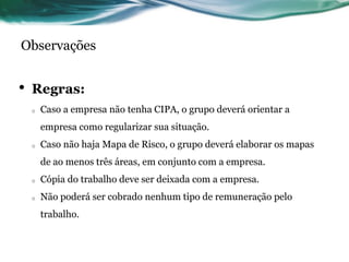 Observações


•   Regras:
    o   Caso a empresa não tenha CIPA, o grupo deverá orientar a
        empresa como regularizar sua situação.
    o   Caso não haja Mapa de Risco, o grupo deverá elaborar os mapas
        de ao menos três áreas, em conjunto com a empresa.
    o   Cópia do trabalho deve ser deixada com a empresa.
    o   Não poderá ser cobrado nenhum tipo de remuneração pelo
        trabalho.
 