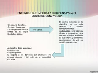ENTONCES QUE IMPLICA LA DISCIPLINA PARA EL
LOGRO DE CONVIVENCIA
Un sistema de valores
Conjunto de normas
La comprensión de los
limites de la propia
libertad de acción
El objetivo inmediato de la
disciplina no es solo
detener o prevenir
comportamientos
inadecuados, sino además
ofrecer la oportunidad para
que los alumnos aprendan
de sus errores y facilitar las
oportunidades de vivir en
relación con los otros
La disciplina debe garantizar:
•La autonomía
•La participación
•El respeto a los derechos del alumnado, del
personal docente y del resto de la comunidad
educativa
Por tanto
 