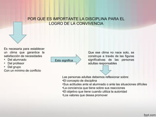 POR QUE ES IMPORTANTE LA DISCIPLINA PARA EL
LOGRO DE LA CONVIVENCIA
Es necesaria para establecer
un clima que garantice la
satisfacción de necesidades
• Del alumnado
• Del profesor
• Del grupo
Con un mínimo de conflicto
Que ese clima no nace solo, se
construye a través de las figuras
significativas de las personas
adultas responsables
Las personas adultas debemos reflexionar sobre:
•El concepto de disciplina
•Sus actitudes ante el alumnado o ante las situaciones difíciles
•La conciencia que tiene sobre sus reacciones
•El objetivo que tiene cuando utiliza la autoridad
•Los valores que desea promover
Esto significa
 