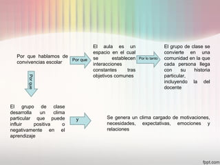 Por que hablamos de
convivencias escolar
El aula es un
espacio en el cual
se establecen
interacciones
constantes tras
objetivos comunes
El grupo de clase se
convierte en una
comunidad en la que
cada persona llega
con su historia
particular,
incluyendo la del
docente
El grupo de clase
desarrolla un clima
particular que puede
influir positiva o
negativamente en el
aprendizaje
Se genera un clima cargado de motivaciones,
necesidades, expectativas, emociones y
relaciones
Por que
Porque
Por lo tanto
y
 