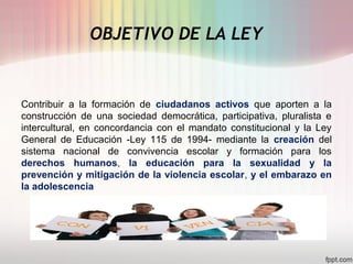 OBJETIVO DE LA LEY
Contribuir a la formación de ciudadanos activos que aporten a la
construcción de una sociedad democrática, participativa, pluralista e
intercultural, en concordancia con el mandato constitucional y la Ley
General de Educación -Ley 115 de 1994- mediante la creación del
sistema nacional de convivencia escolar y formación para los
derechos humanos, la educación para la sexualidad y la
prevención y mitigación de la violencia escolar, y el embarazo en
la adolescencia
 