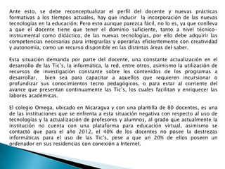 Ante esto, se debe reconceptualizar el perfil del docente y nuevas prácticas
formativas a los tiempos actuales, hay que inducir la incorporación de las nuevas
tecnologías en la educación; Pero esto aunque parezca fácil, no lo es, ya que conlleva
a que el docente tiene que tener el dominio suficiente, tanto a nivel técnico-
instrumental como didáctico, de las nuevas tecnologías, por ello debe adquirir las
competencias necesarias para integrarlas y operarlas eficientemente con creatividad
y autonomía, como un recurso disponible en las distintas áreas del saber.

Esta situación demanda por parte del docente, una constante actualización en el
desarrollo de las Tic’s, la informática, la red, entre otros, asimismo la utilización de
recursos de investigación constante sobre los contenidos de los programas a
desarrollar,   bien sea para capacitar a aquellos que requieren incursionar o
profundizar sus conocimientos tecno pedagógicos, o para estar al corriente del
avance que presentan continuamente las Tic’s, los cuales facilitan y enriquecer las
labores académicas.

El colegio Omega, ubicado en Nicaragua y con una plantilla de 80 docentes, es una
de las instituciones que se enfrenta a esta situación negativa con respecto al uso de
tecnologías y la actualización de profesores y alumnos, al grado que actualmente la
institución no cuenta con una plataforma para educación virtual, asimismo se
contactó que para el año 2012, el 40% de los docentes no posee la destrezas
informáticas para el uso de las Tic’s, pese a que un 20% de ellos poseen un
ordenador en sus residencias con conexión a Internet.
 