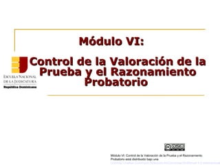 Módulo VI:Módulo VI:
Control de la Valoración de laControl de la Valoración de la
Prueba y el RazonamientoPrueba y el Razonamiento
ProbatorioProbatorio
Módulo VI: Control de la Valoración de la Prueba y el Razonamiento
Probatorio está distribuido bajo una
Licencia Creative Commons Atribución-NoComercial-SinDerivar 4.0 Internacional
 