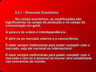 6.3.1 - Dimensão Econômica
No campo econômico, as modificações são
significativas no campo da produção e no campo da
comunicação em geral.
A palavra de ordem é interdependência .
É abrir-se ao mercado externo e a concorrência.
É estar sempre melhorando para poder competir com o
mercado, seja ele nacional ou internacional.
È estar sempre melhorando para poder competir com o
mercado e isto só é possível se houver uma estabilidade
nas economias do mundo.
© 2004 By Default

 