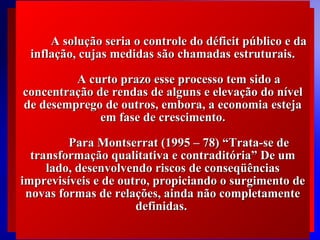 A solução seria o controle do déficit público e da
inflação, cujas medidas são chamadas estruturais.
A curto prazo esse processo tem sido a
concentração de rendas de alguns e elevação do nível
de desemprego de outros, embora, a economia esteja
em fase de crescimento.
Para Montserrat (1995 – 78) “Trata-se de
transformação qualitativa e contraditória” De um
lado, desenvolvendo riscos de conseqüências
imprevisíveis e de outro, propiciando o surgimento de
novas formas de relações, ainda não completamente
definidas.
© 2004 By Default

 