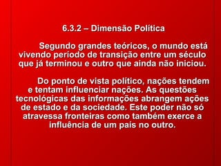 6.3.2 – Dimensão Política
Segundo grandes teóricos, o mundo está
vivendo período de transição entre um século
que já terminou e outro que ainda não iniciou.
Do ponto de vista político, nações tendem
e tentam influenciar nações. As questões
tecnológicas das informações abrangem ações
de estado e da sociedade. Este poder não só
atravessa fronteiras como também exerce a
influência de um país no outro.
 
 

© 2004 By Default

 